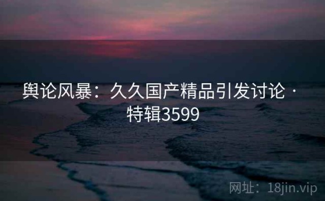 舆论风暴：久久国产精品引发讨论 · 特辑3599