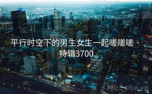 平行时空下的男生女生一起嗟嗟嗟 · 特辑3700