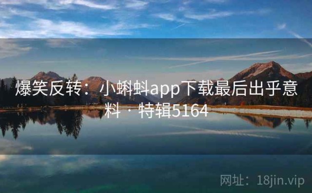 爆笑反转：小蝌蚪app下载最后出乎意料 · 特辑5164