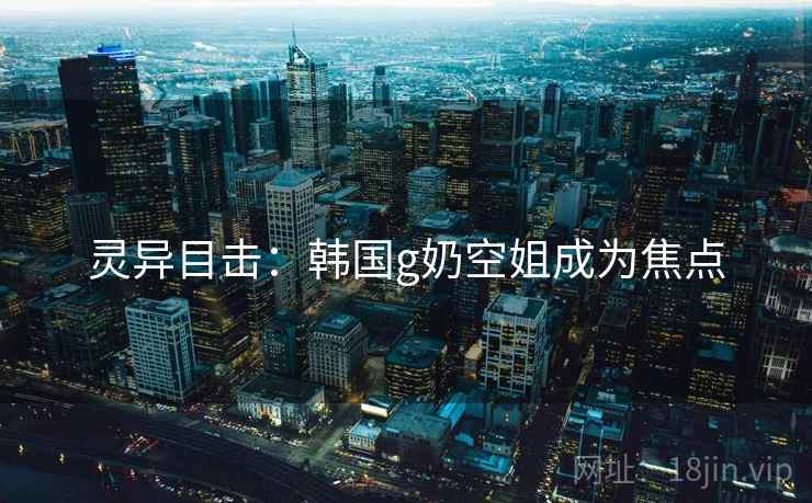 灵异目击：韩国g奶空姐成为焦点