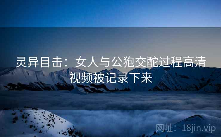 灵异目击：女人与公狍交酡过程高清视频被记录下来