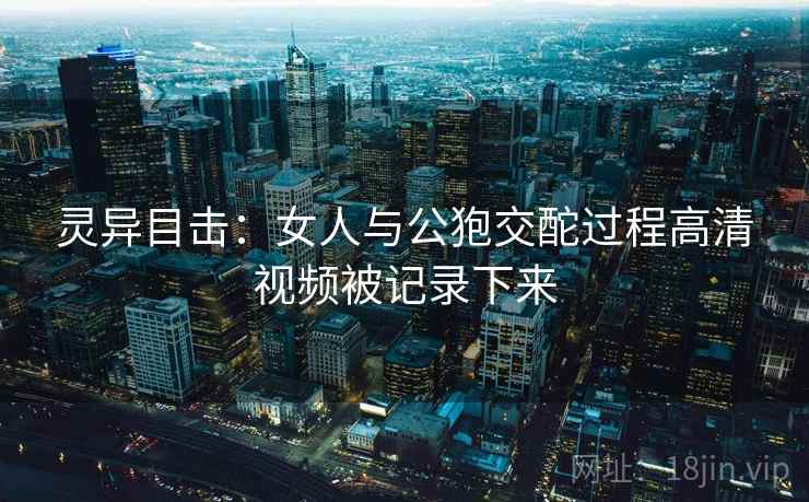 灵异目击：女人与公狍交酡过程高清视频被记录下来