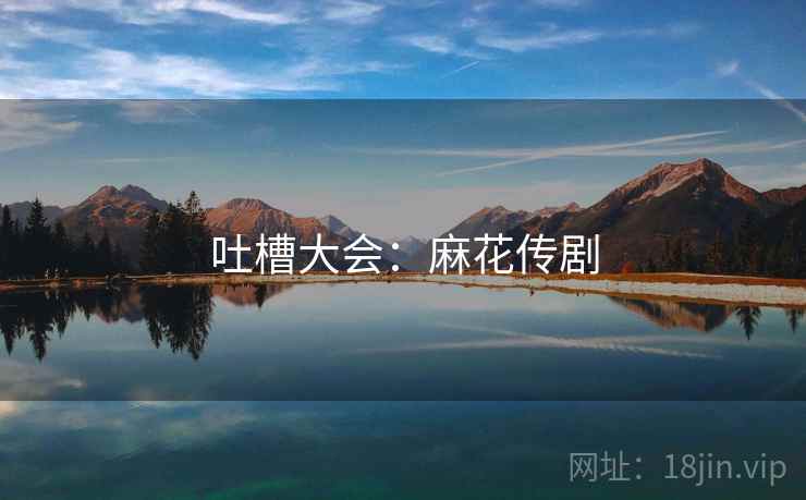 吐槽大会：麻花传剧