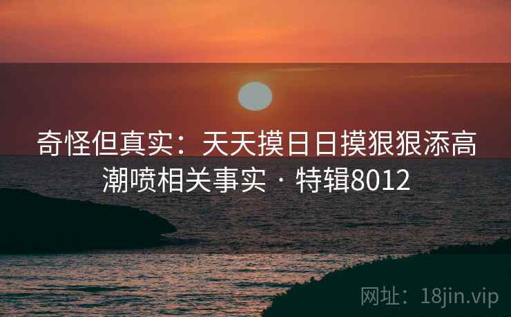 奇怪但真实：天天摸日日摸狠狠添高潮喷相关事实 · 特辑8012