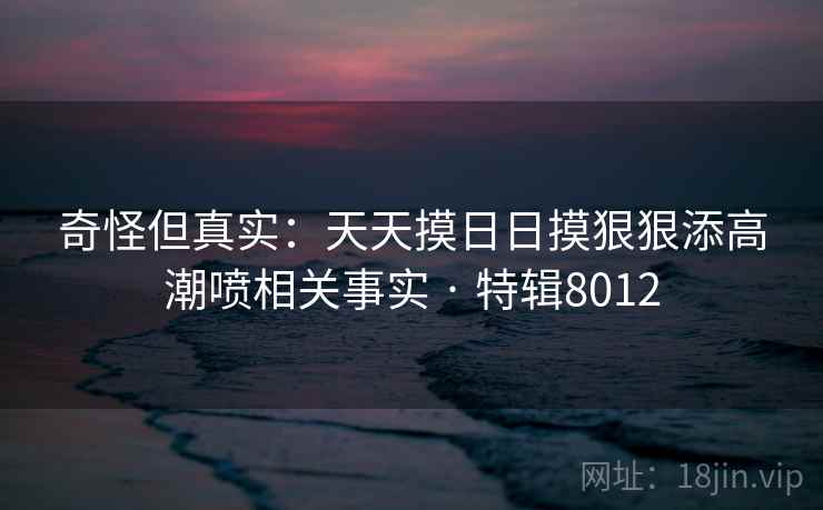 奇怪但真实：天天摸日日摸狠狠添高潮喷相关事实 · 特辑8012