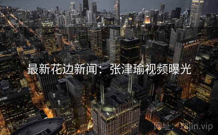 最新花边新闻：张津瑜视频曝光
