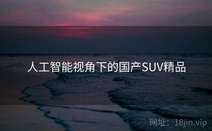 人工智能视角下的国产SUV精品 人工智能视角下的国产SUV精品