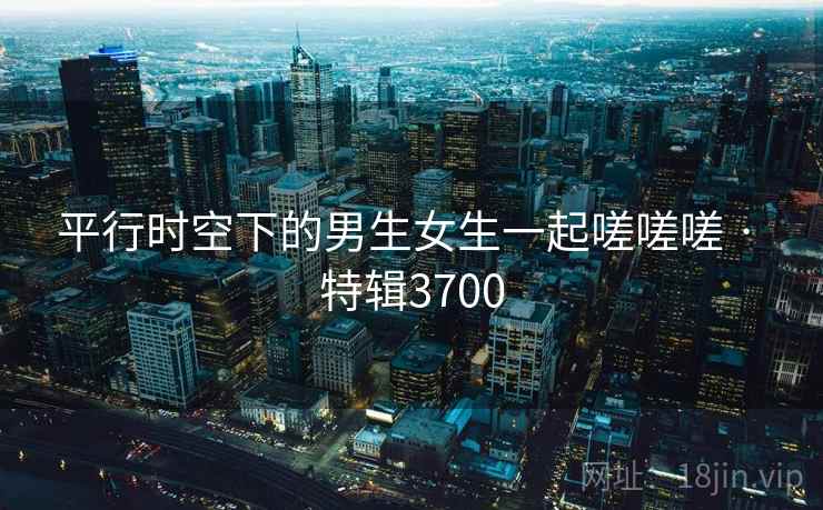 平行时空下的男生女生一起嗟嗟嗟 · 特辑3700