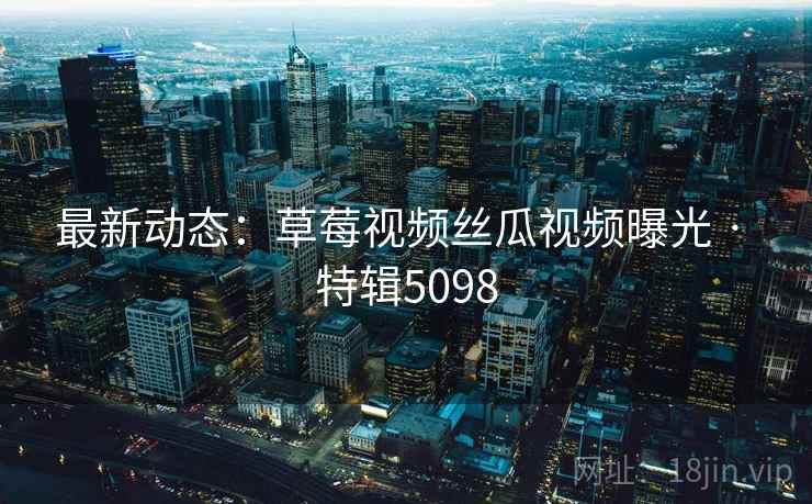 最新动态:草莓视频丝瓜视频曝光 · 特辑5098 最新动态:草莓视频丝瓜视频曝光 · 特辑5098