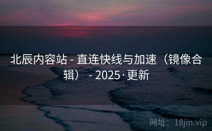 北辰内容站 - 直连快线与加速(镜像合辑) - 2025·更新 北辰内容站 - 直连快线与加速(镜像合辑) - 2025·更新